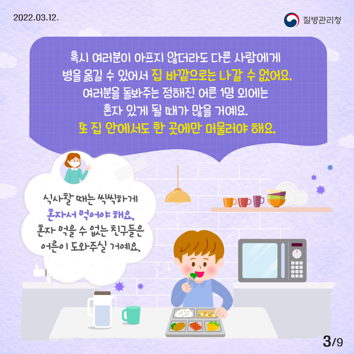 2022년 03월 12일 질병관리청, 9페이지 중 3페이지, 혹시 여러분이 아프지 않더라도 다른 사람에게 병을 옮길 수 있어서 집 바깥으로는 나갈 수 없어요. 여러분을 돌봐주는 정해진 어른 1명 외에는 혼자 있게 될 때가 많을 거예요. 또 집 안에서도 한 곳에만 머물러야 해요. 식사할 때는 씩씩하게 혼자서 먹어야 해요 혼자 먹을 수 없는 친구들은 어른이 도와주실 거예요